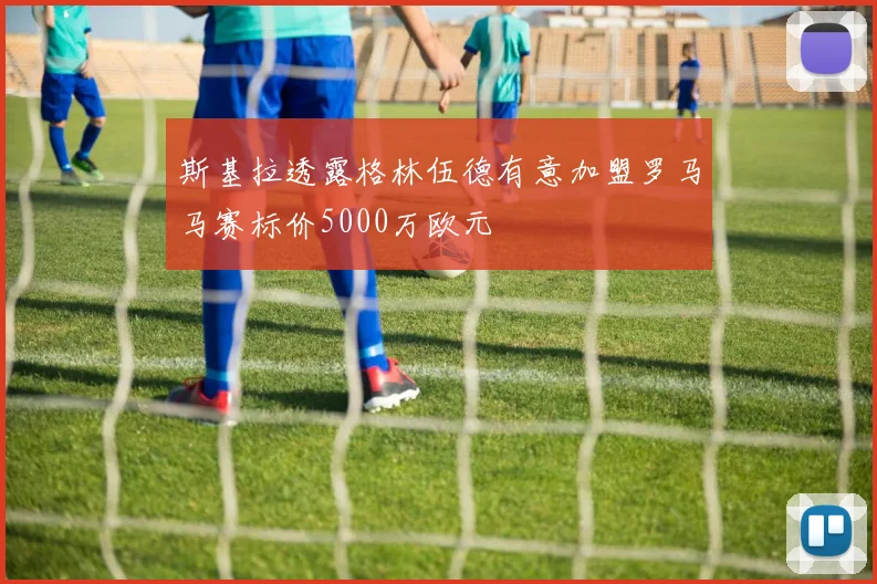 斯基拉透露格林伍德有意加盟罗马马赛标价5000万欧元