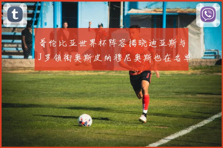 哥伦比亚世界杯阵容揭晓迪亚斯与J罗领衔奥斯皮纳穆尼奥斯也在名单中