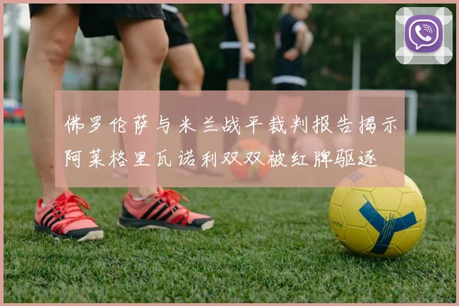 佛罗伦萨与米兰战平裁判报告揭示阿莱格里瓦诺利双双被红牌驱逐