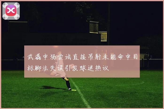 武磊中场尝试直接吊射未能命中目标脚法失误引发球迷热议
