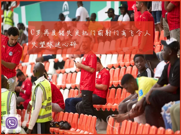 C罗再度错失良机门前射门高飞令人失望球迷心碎