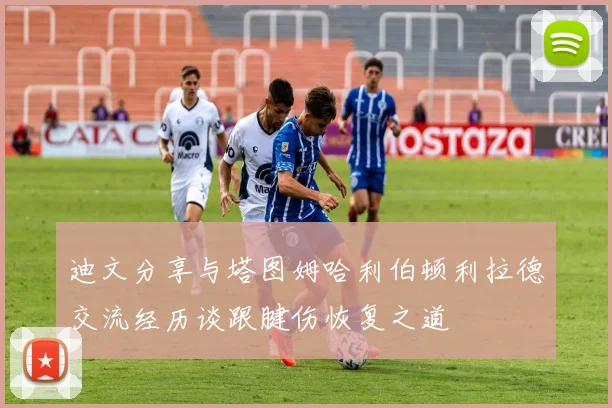 迪文分享与塔图姆哈利伯顿利拉德交流经历谈跟腱伤恢复之道