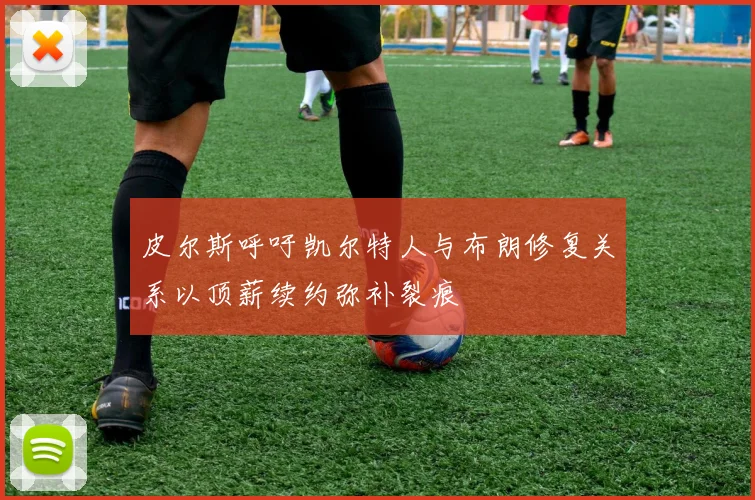 皮尔斯呼吁凯尔特人与布朗修复关系以顶薪续约弥补裂痕