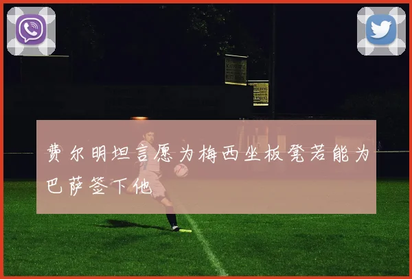 费尔明坦言愿为梅西坐板凳若能为巴萨签下他