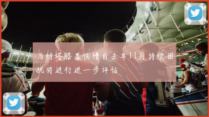 马特塔膝盖伤情自去年11月持续困扰将进行进一步评估