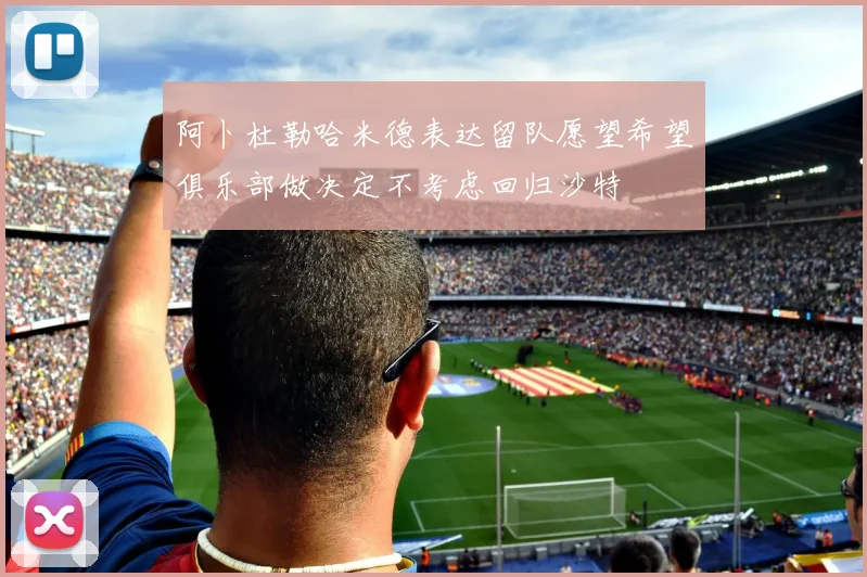 阿卜杜勒哈米德表达留队愿望希望俱乐部做决定不考虑回归沙特