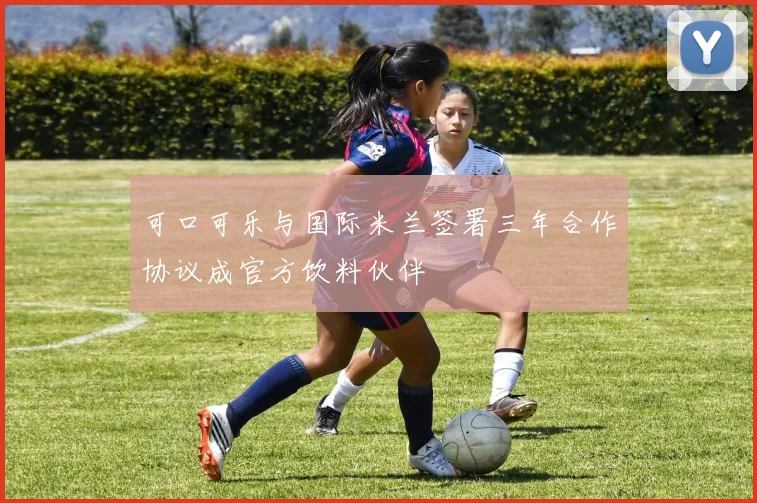 可口可乐与国际米兰签署三年合作协议成官方饮料伙伴