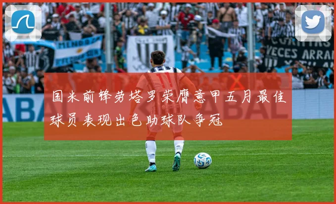 国米前锋劳塔罗荣膺意甲五月最佳球员表现出色助球队争冠
