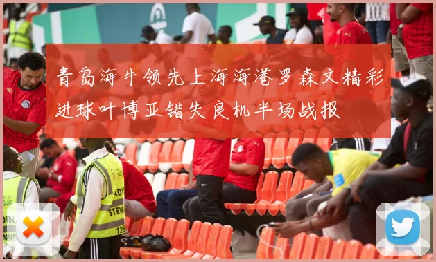 青岛海牛领先上海海港罗森文精彩进球叶博亚错失良机半场战报