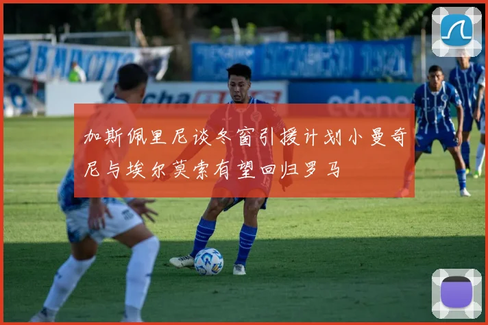 加斯佩里尼谈冬窗引援计划小曼奇尼与埃尔莫索有望回归罗马