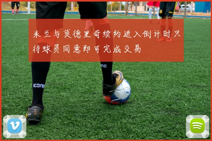 米兰与莫德里奇续约进入倒计时只待球员同意即可完成交易