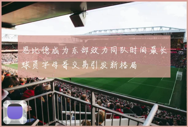 恩比德成为东部效力同队时间最长球员字母哥交易引发新格局