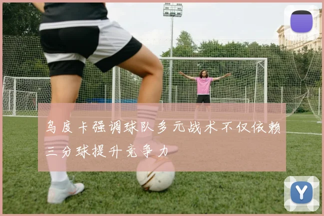 乌度卡强调球队多元战术不仅依赖三分球提升竞争力
