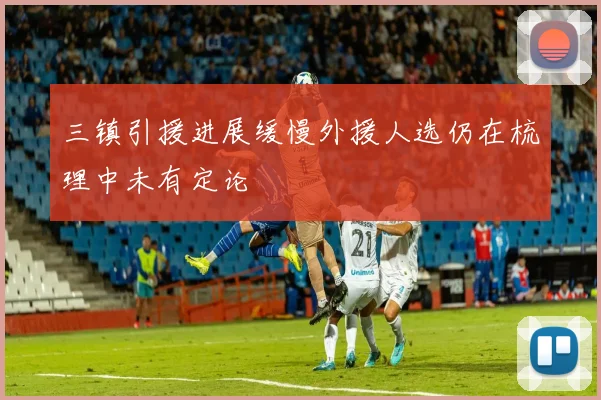 三镇引援进展缓慢外援人选仍在梳理中未有定论