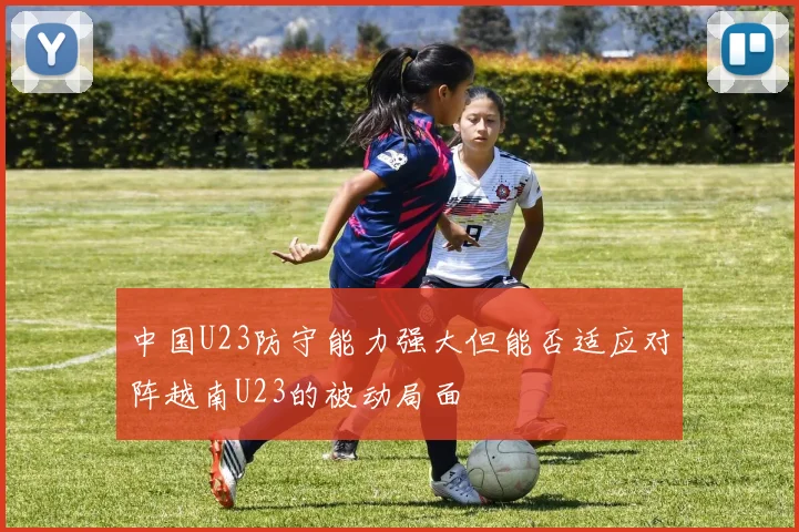 中国U23防守能力强大但能否适应对阵越南U23的被动局面