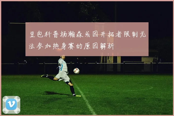 豆包科普杨瀚森或因开拓者限制无法参加热身赛的原因解析