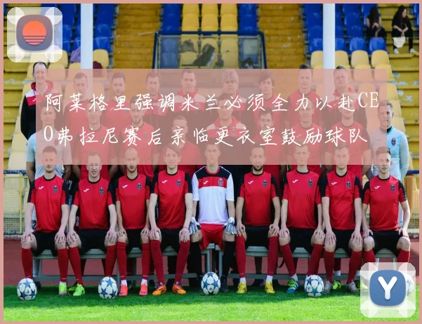 阿莱格里强调米兰必须全力以赴CEO弗拉尼赛后亲临更衣室鼓励球队