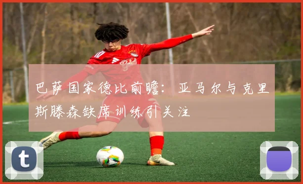 巴萨国家德比前瞻：亚马尔与克里斯滕森缺席训练引关注