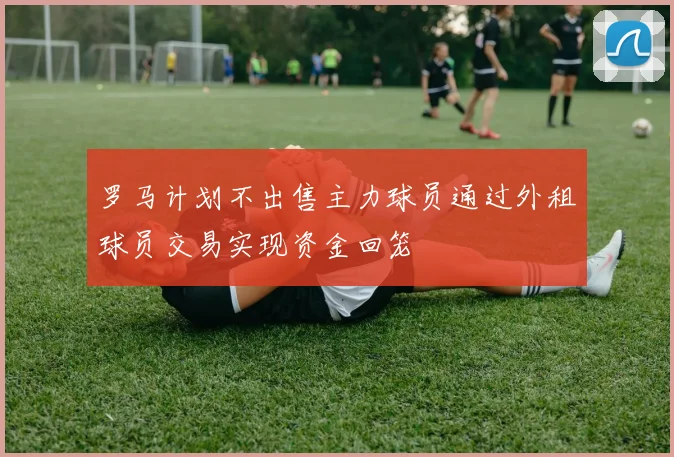 罗马计划不出售主力球员通过外租球员交易实现资金回笼