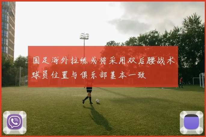 国足海外拉练或将采用双后腰战术球员位置与俱乐部基本一致