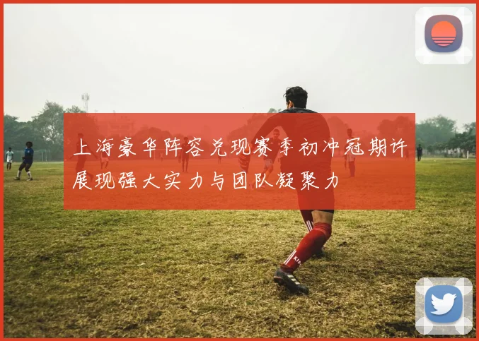 上海豪华阵容兑现赛季初冲冠期许展现强大实力与团队凝聚力