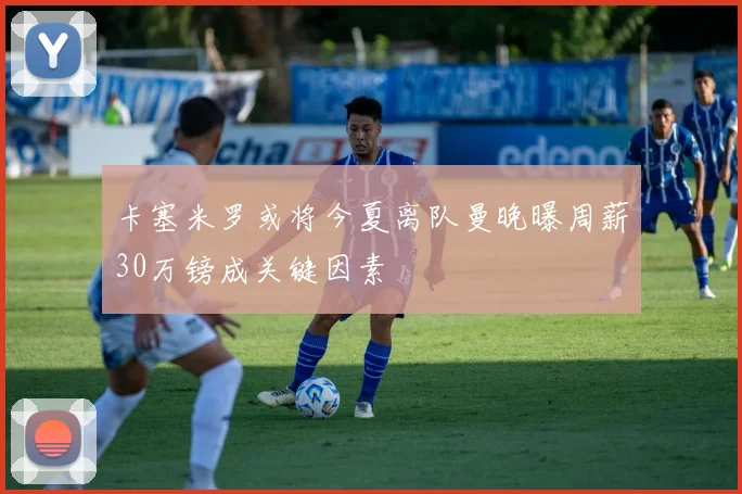 卡塞米罗或将今夏离队曼晚曝周薪30万镑成关键因素
