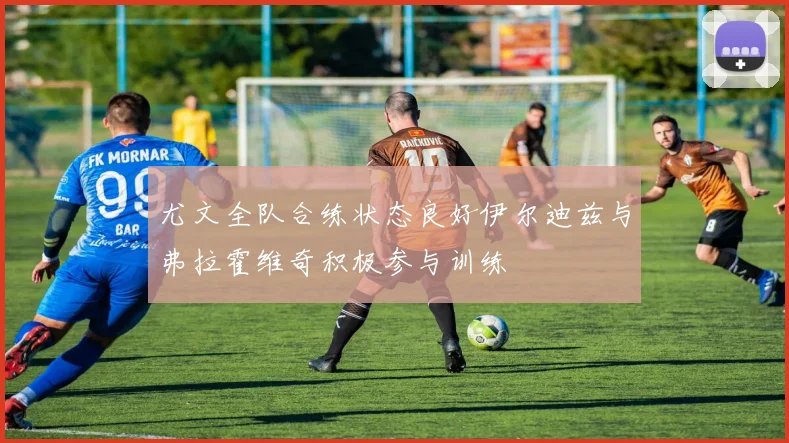 尤文全队合练状态良好伊尔迪兹与弗拉霍维奇积极参与训练
