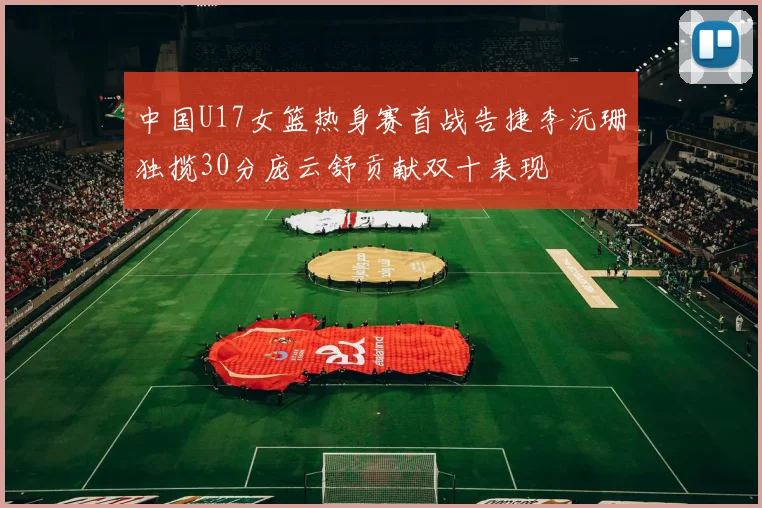 中国U17女篮热身赛首战告捷李沅珊独揽30分庞云舒贡献双十表现