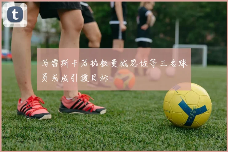 马雷斯卡若执教曼城恩佐等三名球员或成引援目标