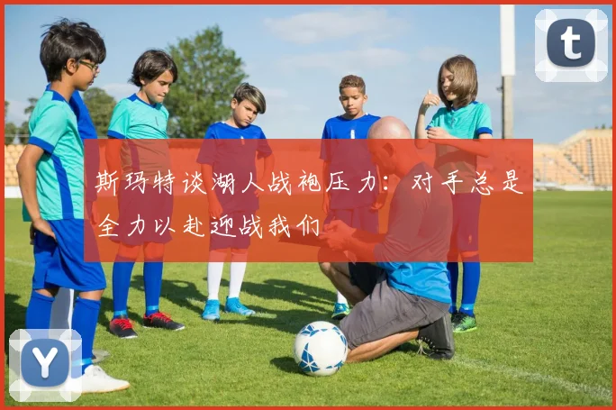 斯玛特谈湖人战袍压力：对手总是全力以赴迎战我们